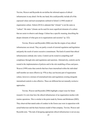 27	
Trevino, Weaver and Reynolds do not define the informal aspects of ethical
infrastructure in any detail. On the one hand, this could possibly include all of the
espoused values and tacit assumptions outlined in Schein’s (1985) model of
organisation culture. Schein (2014) is adamant that “climate” is not the same as
“culture”. He states “climate can be used for more superficial elements of a culture
that are easier to observe and change. Culture has a specific meaning, describing the
deeper elements of what goes on in organisations and societies” (p. 322).
Trevino, Weaver and Reynolds (2006) note that the origins of any ethical
infrastructure are mixed. They are partly a result of external regulation and legislation
and partly the result of senior executive commitment. The kind of control that ethical
infrastructures embody also varies. Control can be rooted in compelling staff
compliance through rules and regulations and sanctions. Alternatively, controls can be
rooted in the implementation of policies and in the role modelling of boss and peers.
Weaver (1999) notes that controls that have been internalised within the individual
staff member are more effective (p. 970) as they can become part of organisation
culture, however a mixture of externalised rules and regulations existing alongside
internalised controls is also effective. These are different but not mutually exclusive
approaches.
Trevino, Weaver and Reynolds (2006) highlight a major issue for future
research. It is not clear how the ethical infrastructure of an organisation meshes with
routine operations. This is similar to the point made by Simms and Brinkman (2003).
They observed that stated codes of conduct in the Enron case were in opposition with
actual behaviour and the basic business model of that company. Trevino, Weaver and
Reynolds note, “The task of designing appropriate ethical infrastructure is not an easy
 