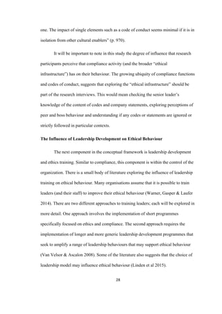 28	
one. The impact of single elements such as a code of conduct seems minimal if it is in
isolation from other cultural enablers” (p. 970).
It will be important to note in this study the degree of influence that research
participants perceive that compliance activity (and the broader “ethical
infrastructure”) has on their behaviour. The growing ubiquity of compliance functions
and codes of conduct, suggests that exploring the “ethical infrastructure” should be
part of the research interviews. This would mean checking the senior leader’s
knowledge of the content of codes and company statements, exploring perceptions of
peer and boss behaviour and understanding if any codes or statements are ignored or
strictly followed in particular contexts.
The Influence of Leadership Development on Ethical Behaviour
The next component in the conceptual framework is leadership development
and ethics training. Similar to compliance, this component is within the control of the
organization. There is a small body of literature exploring the influence of leadership
training on ethical behaviour. Many organisations assume that it is possible to train
leaders (and their staff) to improve their ethical behaviour (Warner, Gasper & Laufer
2014). There are two different approaches to training leaders; each will be explored in
more detail. One approach involves the implementation of short programmes
specifically focused on ethics and compliance. The second approach requires the
implementation of longer and more generic leadership development programmes that
seek to amplify a range of leadership behaviours that may support ethical behaviour
(Van Velsor & Ascalon 2008). Some of the literature also suggests that the choice of
leadership model may influence ethical behaviour (Linden et al 2015).
 