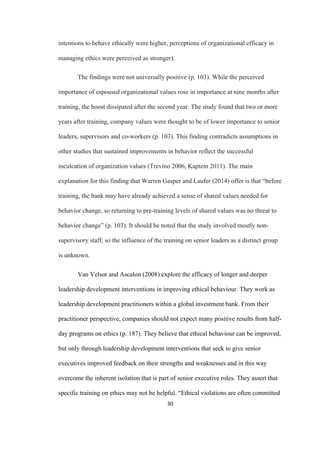 30	
intentions to behave ethically were higher, perceptions of organizational efficacy in
managing ethics were perceived as stronger).
The findings were not universally positive (p. 103). While the perceived
importance of espoused organizational values rose in importance at nine months after
training, the boost dissipated after the second year. The study found that two or more
years after training, company values were thought to be of lower importance to senior
leaders, supervisors and co-workers (p. 103). This finding contradicts assumptions in
other studies that sustained improvements in behavior reflect the successful
inculcation of organization values (Trevino 2006, Kaptein 2011). The main
explanation for this finding that Warren Gasper and Laufer (2014) offer is that “before
training, the bank may have already achieved a sense of shared values needed for
behavior change, so returning to pre-training levels of shared values was no threat to
behavior change” (p. 103). It should be noted that the study involved mostly non-
supervisory staff, so the influence of the training on senior leaders as a distinct group
is unknown.
Van Velsor and Ascalon (2008) explore the efficacy of longer and deeper
leadership development interventions in improving ethical behaviour. They work as
leadership development practitioners within a global investment bank. From their
practitioner perspective, companies should not expect many positive results from half-
day programs on ethics (p. 187). They believe that ethical behaviour can be improved,
but only through leadership development interventions that seek to give senior
executives improved feedback on their strengths and weaknesses and in this way
overcome the inherent isolation that is part of senior executive roles. They assert that
specific training on ethics may not be helpful. “Ethical violations are often committed
 