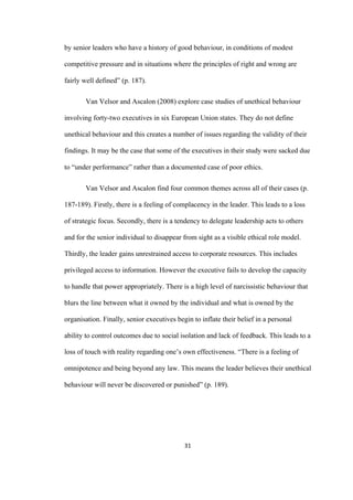 31	
by senior leaders who have a history of good behaviour, in conditions of modest
competitive pressure and in situations where the principles of right and wrong are
fairly well defined” (p. 187).
Van Velsor and Ascalon (2008) explore case studies of unethical behaviour
involving forty-two executives in six European Union states. They do not define
unethical behaviour and this creates a number of issues regarding the validity of their
findings. It may be the case that some of the executives in their study were sacked due
to “under performance” rather than a documented case of poor ethics.
Van Velsor and Ascalon find four common themes across all of their cases (p.
187-189). Firstly, there is a feeling of complacency in the leader. This leads to a loss
of strategic focus. Secondly, there is a tendency to delegate leadership acts to others
and for the senior individual to disappear from sight as a visible ethical role model.
Thirdly, the leader gains unrestrained access to corporate resources. This includes
privileged access to information. However the executive fails to develop the capacity
to handle that power appropriately. There is a high level of narcissistic behaviour that
blurs the line between what it owned by the individual and what is owned by the
organisation. Finally, senior executives begin to inflate their belief in a personal
ability to control outcomes due to social isolation and lack of feedback. This leads to a
loss of touch with reality regarding one’s own effectiveness. “There is a feeling of
omnipotence and being beyond any law. This means the leader believes their unethical
behaviour will never be discovered or punished” (p. 189).
 