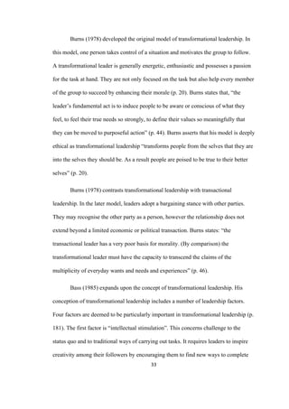 33	
Burns (1978) developed the original model of transformational leadership. In
this model, one person takes control of a situation and motivates the group to follow.
A transformational leader is generally energetic, enthusiastic and possesses a passion
for the task at hand. They are not only focused on the task but also help every member
of the group to succeed by enhancing their morale (p. 20). Burns states that, “the
leader’s fundamental act is to induce people to be aware or conscious of what they
feel, to feel their true needs so strongly, to define their values so meaningfully that
they can be moved to purposeful action” (p. 44). Burns asserts that his model is deeply
ethical as transformational leadership “transforms people from the selves that they are
into the selves they should be. As a result people are poised to be true to their better
selves” (p. 20).
Burns (1978) contrasts transformational leadership with transactional
leadership. In the later model, leaders adopt a bargaining stance with other parties.
They may recognise the other party as a person, however the relationship does not
extend beyond a limited economic or political transaction. Burns states: “the
transactional leader has a very poor basis for morality. (By comparison) the
transformational leader must have the capacity to transcend the claims of the
multiplicity of everyday wants and needs and experiences” (p. 46).
Bass (1985) expands upon the concept of transformational leadership. His
conception of transformational leadership includes a number of leadership factors.
Four factors are deemed to be particularly important in transformational leadership (p.
181). The first factor is “intellectual stimulation”. This concerns challenge to the
status quo and to traditional ways of carrying out tasks. It requires leaders to inspire
creativity among their followers by encouraging them to find new ways to complete
 