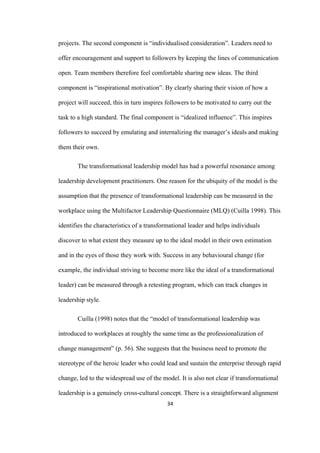 34	
projects. The second component is “individualised consideration”. Leaders need to
offer encouragement and support to followers by keeping the lines of communication
open. Team members therefore feel comfortable sharing new ideas. The third
component is “inspirational motivation”. By clearly sharing their vision of how a
project will succeed, this in turn inspires followers to be motivated to carry out the
task to a high standard. The final component is “idealized influence”. This inspires
followers to succeed by emulating and internalizing the manager’s ideals and making
them their own.
The transformational leadership model has had a powerful resonance among
leadership development practitioners. One reason for the ubiquity of the model is the
assumption that the presence of transformational leadership can be measured in the
workplace using the Multifactor Leadership Questionnaire (MLQ) (Cuilla 1998). This
identifies the characteristics of a transformational leader and helps individuals
discover to what extent they measure up to the ideal model in their own estimation
and in the eyes of those they work with. Success in any behavioural change (for
example, the individual striving to become more like the ideal of a transformational
leader) can be measured through a retesting program, which can track changes in
leadership style.
Cuilla (1998) notes that the “model of transformational leadership was
introduced to workplaces at roughly the same time as the professionalization of
change management” (p. 56). She suggests that the business need to promote the
stereotype of the heroic leader who could lead and sustain the enterprise through rapid
change, led to the widespread use of the model. It is also not clear if transformational
leadership is a genuinely cross-cultural concept. There is a straightforward alignment
 