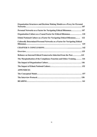 iv	
Organisation Structures and Decision Making Models as a Proxy for Personal
Networks……………….......................................................................................... 107
Personal Networks as a Factor for Navigating Ethical Dilemmas……………. 107
Organisation Culture as a Causal Factor for Ethical Dilemmas……………… 118
Ethnic/National Culture as a Factor for Navigating Ethical Dilemmas……. 122
Culturally Determined Personal Networks as a Factor for Navigating Ethical
Dilemmas………………………………………………………………………… 125
CHAPTER 5: CONCLUSIONS………………………………............................. 142
Overview………………………………………………………………………….. 135
Reliance on Internal Ethical Frameworks Inherited from the Past…………..141
The Marginalisation of the Compliance Function and Ethics Training……… 144
The Impact of Organisation Culture…………………………………………… 146
The Impact of Ethnic/National Culture………………………………………… 152
APPENDICES
The Conceptual Model…………………………………………………………… 157
The Interview Protocol…………………………………..……………………… 158
READING………………………………………………………………………… 161
 