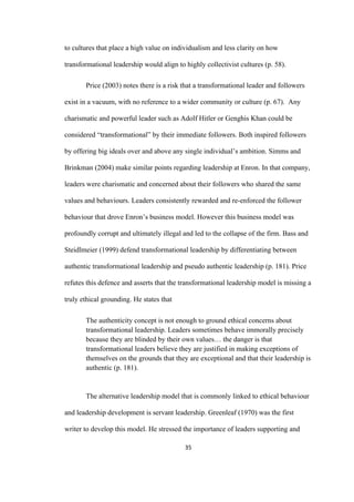 35	
to cultures that place a high value on individualism and less clarity on how
transformational leadership would align to highly collectivist cultures (p. 58).
Price (2003) notes there is a risk that a transformational leader and followers
exist in a vacuum, with no reference to a wider community or culture (p. 67). Any
charismatic and powerful leader such as Adolf Hitler or Genghis Khan could be
considered “transformational” by their immediate followers. Both inspired followers
by offering big ideals over and above any single individual’s ambition. Simms and
Brinkman (2004) make similar points regarding leadership at Enron. In that company,
leaders were charismatic and concerned about their followers who shared the same
values and behaviours. Leaders consistently rewarded and re-enforced the follower
behaviour that drove Enron’s business model. However this business model was
profoundly corrupt and ultimately illegal and led to the collapse of the firm. Bass and
Steidlmeier (1999) defend transformational leadership by differentiating between
authentic transformational leadership and pseudo authentic leadership (p. 181). Price
refutes this defence and asserts that the transformational leadership model is missing a
truly ethical grounding. He states that
The authenticity concept is not enough to ground ethical concerns about
transformational leadership. Leaders sometimes behave immorally precisely
because they are blinded by their own values… the danger is that
transformational leaders believe they are justified in making exceptions of
themselves on the grounds that they are exceptional and that their leadership is
authentic (p. 181).
The alternative leadership model that is commonly linked to ethical behaviour
and leadership development is servant leadership. Greenleaf (1970) was the first
writer to develop this model. He stressed the importance of leaders supporting and
 