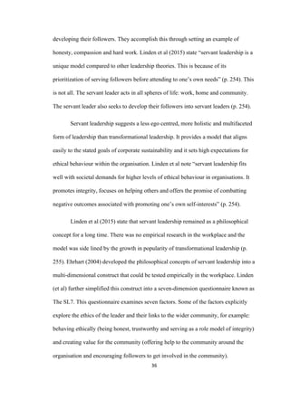 36	
developing their followers. They accomplish this through setting an example of
honesty, compassion and hard work. Linden et al (2015) state “servant leadership is a
unique model compared to other leadership theories. This is because of its
prioritization of serving followers before attending to one’s own needs” (p. 254). This
is not all. The servant leader acts in all spheres of life: work, home and community.
The servant leader also seeks to develop their followers into servant leaders (p. 254).
Servant leadership suggests a less ego centred, more holistic and multifaceted
form of leadership than transformational leadership. It provides a model that aligns
easily to the stated goals of corporate sustainability and it sets high expectations for
ethical behaviour within the organisation. Linden et al note “servant leadership fits
well with societal demands for higher levels of ethical behaviour in organisations. It
promotes integrity, focuses on helping others and offers the promise of combatting
negative outcomes associated with promoting one’s own self-interests” (p. 254).
Linden et al (2015) state that servant leadership remained as a philosophical
concept for a long time. There was no empirical research in the workplace and the
model was side lined by the growth in popularity of transformational leadership (p.
255). Ehrhart (2004) developed the philosophical concepts of servant leadership into a
multi-dimensional construct that could be tested empirically in the workplace. Linden
(et al) further simplified this construct into a seven-dimension questionnaire known as
The SL7. This questionnaire examines seven factors. Some of the factors explicitly
explore the ethics of the leader and their links to the wider community, for example:
behaving ethically (being honest, trustworthy and serving as a role model of integrity)
and creating value for the community (offering help to the community around the
organisation and encouraging followers to get involved in the community).
 