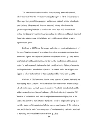 37	
The instrument delves deepest into the relationship between leader and
followers with factors that cover empowering (the degree to which a leader entrusts
followers with responsibility, autonomy and decision making), helping subordinates
grow (helping followers reach their true potential), putting subordinates first
(prioritising meeting the needs of subordinates above their own) and emotional
healing (the degree to which the leader cares about his followers wellbeing). One final
factor involves conceptual skills (solving work problems and striving to reach
organisational goals).
Linden et al (2015) note that servant leadership is a construct that consists of
the sum of its dimensions and “none of the dimensions alone or even subsets of the
dimensions capture the complexity of servant leadership in action” (p. 255). He also
asserts that servant leadership extends far beyond the transformational leadership
model “as leaders not only individualise their consideration for followers but put the
meeting of followers needs before their own. The servant leader not only provides
support to followers but attends to their needs beyond the workplace” (p. 256).
Linden et al (2015) suggests that the strong presence of servant leadership, as
measured by the SL7, shows a positive relationship with followers in terms of high
job role performance and high levels of creativity. This holds for individuals and for
wider teams and groups. Servant leaders are ethical and strive to bring out the full
potential of all followers. This leads to all group members developing trust in the
leader. This collective trust enhances the leader’s ability to empower the group and
provides support, which can in turn help the team to meet its goals. If this collective
trust is added to the leader’s encouragement of members to help each other, this leads
to increasing confidence in the team’s abilities (p. 257).
 