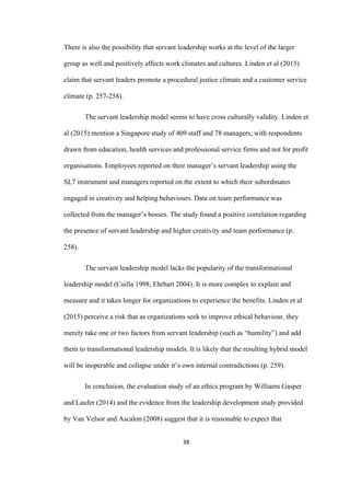 38	
There is also the possibility that servant leadership works at the level of the larger
group as well and positively affects work climates and cultures. Linden et al (2015)
claim that servant leaders promote a procedural justice climate and a customer service
climate (p. 257-258).
The servant leadership model seems to have cross culturally validity. Linden et
al (2015) mention a Singapore study of 409 staff and 78 managers, with respondents
drawn from education, health services and professional service firms and not for profit
organisations. Employees reported on their manager’s servant leadership using the
SL7 instrument and managers reported on the extent to which their subordinates
engaged in creativity and helping behaviours. Data on team performance was
collected from the manager’s bosses. The study found a positive correlation regarding
the presence of servant leadership and higher creativity and team performance (p.
258).
The servant leadership model lacks the popularity of the transformational
leadership model (Cuilla 1998, Ehrhart 2004). It is more complex to explain and
measure and it takes longer for organizations to experience the benefits. Linden et al
(2015) perceive a risk that as organizations seek to improve ethical behaviour, they
merely take one or two factors from servant leadership (such as “humility”) and add
them to transformational leadership models. It is likely that the resulting hybrid model
will be inoperable and collapse under it’s own internal contradictions (p. 259).
In conclusion, the evaluation study of an ethics program by Williams Gasper
and Laufer (2014) and the evidence from the leadership development study provided
by Van Velsor and Ascalon (2008) suggest that it is reasonable to expect that
 