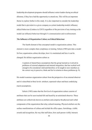 39	
leadership development programs should influence senior leaders facing an ethical
dilemma, if they have had the opportunity to attend one. This will be an important
theme to explore further in this study. It is also important to consider the leadership
model that is prevalent in a given company as certain leadership models influence
ethical behaviour (Linden et al 2015) regardless of the provision of any training as the
model can influence behaviour through it’s communication and re-enforcement.
The Influence of Organization Culture on Ethical Behaviour
The fourth element of the conceptual model is organization culture. This
element is more complex than compliance or training. Schein (1985) provides a model
for how organization culture develops, how it is maintained and how it can be
changed. He defines organization culture as
A pattern of shared basic assumptions that the group learned as it solved its
problems of external adaptation and internal integration, that has worked well
enough to be considered valid and therefore, to be taught to new members as
the correct way to perceive, think and feel in relation to those problems (p. 9).
His model examines organization culture from the perspective of an external observer
and it is described at three levels: artefacts, espoused values and basic underlying
(tacit) assumptions.
Schein (1985) states that the first level of organization culture consists of
attributes that can be seen touched felt and heard by an uninitiated observer. These
attributes are collectively known as artefacts and comprise the physical and verbal
components of the organization that relay cultural meaning. Physical artefacts are the
surface manifestations of culture and include the office space, furnishings, visible
awards and recognition, the way that staff dress, how each person visibly interacts
 