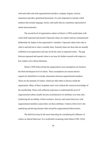 40	
with each other and with organizational outsiders, company slogans, mission
statements and other operational documents. It is also important to include verbal
artefacts that include language, stories, and myths that are sometimes represented in
rituals and ceremonies.
The second level of organization culture in Schein’s (1985) model deals with
values both espoused and enacted. Espoused values are explicit and are communicated
deliberately by leaders to the organisation’s members. Espoused values refer only to
what is said and not to what is actually done. Enacted values are those that are actually
exhibited in an organisation and may not be the same as espoused values. The gap
between espoused and enacted values is an issue for further research with respect to
how leaders solve ethical dilemmas.
Schein (1985) believed that the organization's tacit assumptions are found at
the third and deepest level of culture. These assumptions are unseen and not
cognitively identified in everyday interactions between organizational members.
These are the elements of culture, which are often taboo to discuss inside the
organization. Many of these 'unspoken rules' exist without the conscious knowledge of
the membership. Those with sufficient experience to understand this level of
organizational culture usually become acclimatized to its attributes over time, thus
reinforcing the invisibility of their existence. Surveys and casual interviews with
organizational members cannot draw out these attributes. Culture at this level is the
underlying and driving element often missed by organizational behaviourists.
The third level may be the most interesting for considering the influence of
culture on ethical behaviour. It is worthwhile examining what Schein (1985, 2014)
 