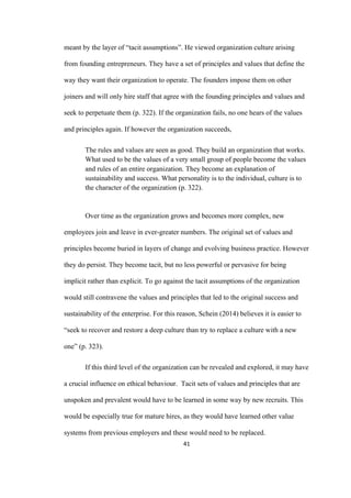 41	
meant by the layer of “tacit assumptions”. He viewed organization culture arising
from founding entrepreneurs. They have a set of principles and values that define the
way they want their organization to operate. The founders impose them on other
joiners and will only hire staff that agree with the founding principles and values and
seek to perpetuate them (p. 322). If the organization fails, no one hears of the values
and principles again. If however the organization succeeds,
The rules and values are seen as good. They build an organization that works.
What used to be the values of a very small group of people become the values
and rules of an entire organization. They become an explanation of
sustainability and success. What personality is to the individual, culture is to
the character of the organization (p. 322).
Over time as the organization grows and becomes more complex, new
employees join and leave in ever-greater numbers. The original set of values and
principles become buried in layers of change and evolving business practice. However
they do persist. They become tacit, but no less powerful or pervasive for being
implicit rather than explicit. To go against the tacit assumptions of the organization
would still contravene the values and principles that led to the original success and
sustainability of the enterprise. For this reason, Schein (2014) believes it is easier to
“seek to recover and restore a deep culture than try to replace a culture with a new
one” (p. 323).
If this third level of the organization can be revealed and explored, it may have
a crucial influence on ethical behaviour. Tacit sets of values and principles that are
unspoken and prevalent would have to be learned in some way by new recruits. This
would be especially true for mature hires, as they would have learned other value
systems from previous employers and these would need to be replaced.
 