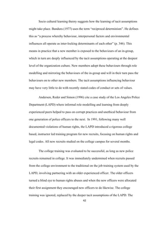 42	
Socio cultural learning theory suggests how the learning of tacit assumptions
might take place. Bandura (1977) uses the term “reciprocal determinism”. He defines
this as “a process whereby behaviour, interpersonal factors and environmental
influences all operate as inter-locking determinants of each other” (p. 346). This
means in practice that a new member is exposed to the behaviours of an in-group,
which in turn are deeply influenced by the tacit assumptions operating at the deepest
level of the organization culture. New members adopt these behaviours through role
modelling and mirroring the behaviours of the in-group and will in their turn pass the
behaviours on to other new members. The tacit assumptions influencing behaviour
may have very little to do with recently stated codes of conduct or sets of values.
Andersen, Reder and Simon (1996) cite a case study of the Los Angeles Police
Department (LAPD) where informal role modelling and learning from deeply
experienced peers helped to pass on corrupt practices and unethical behaviour from
one generation of police officers to the next. In 1991, following many well
documented violations of human rights, the LAPD introduced a rigorous college
based, instructor led training program for new recruits, focusing on human rights and
legal codes. All new recruits studied on the college campus for several months.
The college training was evaluated to be successful, as long as new police
recruits remained in college. It was immediately undermined when recruits passed
from the college environment to the traditional on the job training system used by the
LAPD, involving partnering with an older experienced officer. The older officers
turned a blind eye to human rights abuses and when the new officers were allocated
their first assignment they encouraged new officers to do likewise. The college
training was ignored, replaced by the deeper tacit assumptions of the LAPD. The
 