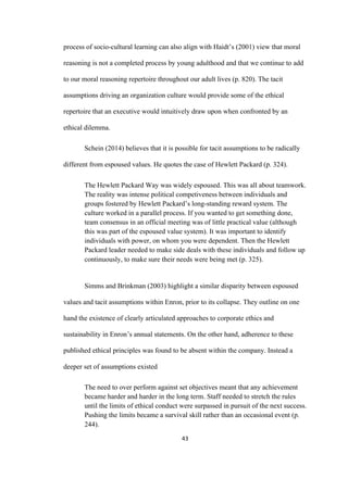 43	
process of socio-cultural learning can also align with Haidt’s (2001) view that moral
reasoning is not a completed process by young adulthood and that we continue to add
to our moral reasoning repertoire throughout our adult lives (p. 820). The tacit
assumptions driving an organization culture would provide some of the ethical
repertoire that an executive would intuitively draw upon when confronted by an
ethical dilemma.
Schein (2014) believes that it is possible for tacit assumptions to be radically
different from espoused values. He quotes the case of Hewlett Packard (p. 324).
The Hewlett Packard Way was widely espoused. This was all about teamwork.
The reality was intense political competiveness between individuals and
groups fostered by Hewlett Packard’s long-standing reward system. The
culture worked in a parallel process. If you wanted to get something done,
team consensus in an official meeting was of little practical value (although
this was part of the espoused value system). It was important to identify
individuals with power, on whom you were dependent. Then the Hewlett
Packard leader needed to make side deals with these individuals and follow up
continuously, to make sure their needs were being met (p. 325).
Simms and Brinkman (2003) highlight a similar disparity between espoused
values and tacit assumptions within Enron, prior to its collapse. They outline on one
hand the existence of clearly articulated approaches to corporate ethics and
sustainability in Enron’s annual statements. On the other hand, adherence to these
published ethical principles was found to be absent within the company. Instead a
deeper set of assumptions existed
The need to over perform against set objectives meant that any achievement
became harder and harder in the long term. Staff needed to stretch the rules
until the limits of ethical conduct were surpassed in pursuit of the next success.
Pushing the limits became a survival skill rather than an occasional event (p.
244).
 