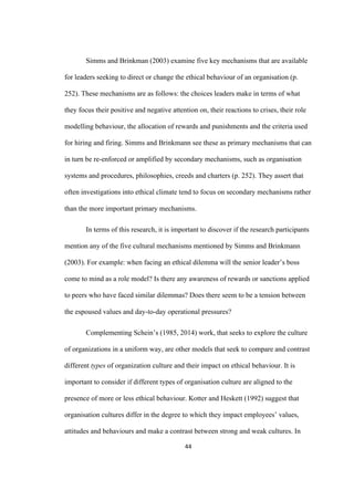 44	
Simms and Brinkman (2003) examine five key mechanisms that are available
for leaders seeking to direct or change the ethical behaviour of an organisation (p.
252). These mechanisms are as follows: the choices leaders make in terms of what
they focus their positive and negative attention on, their reactions to crises, their role
modelling behaviour, the allocation of rewards and punishments and the criteria used
for hiring and firing. Simms and Brinkmann see these as primary mechanisms that can
in turn be re-enforced or amplified by secondary mechanisms, such as organisation
systems and procedures, philosophies, creeds and charters (p. 252). They assert that
often investigations into ethical climate tend to focus on secondary mechanisms rather
than the more important primary mechanisms.
In terms of this research, it is important to discover if the research participants
mention any of the five cultural mechanisms mentioned by Simms and Brinkmann
(2003). For example: when facing an ethical dilemma will the senior leader’s boss
come to mind as a role model? Is there any awareness of rewards or sanctions applied
to peers who have faced similar dilemmas? Does there seem to be a tension between
the espoused values and day-to-day operational pressures?
Complementing Schein’s (1985, 2014) work, that seeks to explore the culture
of organizations in a uniform way, are other models that seek to compare and contrast
different types of organization culture and their impact on ethical behaviour. It is
important to consider if different types of organisation culture are aligned to the
presence of more or less ethical behaviour. Kotter and Heskett (1992) suggest that
organisation cultures differ in the degree to which they impact employees’ values,
attitudes and behaviours and make a contrast between strong and weak cultures. In
 