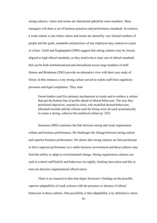 45	
strong cultures, values and norms are shared and upheld by most members. Most
managers will share a set of business practices and performance standards. In contrast,
a weak culture is one where values and norms are shared by very limited numbers of
people and the goals, standards and practices of one employee may contrast to a peer
or a boss. Vitell and Singhapakdi (2008) suggest that strong cultures may be closely
aligned to high ethical standards, as they tend to have clear sets of ethical standards
that can be both institutionalized and internalised across large numbers of staff.
Simms and Brinkman (2003) provide an alternative view with their case study of
Enron. In this instance a very strong culture served to isolate staff from regulatory
pressures and legal compliance. They state
Enron leaders used five primary mechanisms to create and re-enforce a culture
that put the bottom line of profits ahead of ethical behaviour. The way they
prioritised objectives, reacted to crisis, role modelled desired behaviour,
allocated rewards and the criteria used for hiring were all used systematically
to create a strong, cohesive but unethical culture (p. 243)
Sorensen (2002) examines the link between strong and weak organisation
culture and business performance. He challenges the linkage between strong culture
and superior business performance. He claims that strong cultures are best positioned
to drive superior performance in a stable business environment and these cultures may
limit the ability to adapt to environmental change. Strong organisation cultures can
seek to control staff beliefs and behaviour too tightly, limiting innovation and this in
turn can decrease organisational effectiveness.
There is no research to date that aligns Sorensen’s findings on the possible
superior adaptability of weak cultures with the presence or absence of ethical
behaviour in these cultures. One possibility is that adaptability is by definition a short-
 