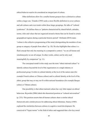 47	
ethical behavior need to be considered an integral part of culture.
Other definitions allow for a smaller human group to have a distinctive culture
within a larger one. Triandis (1995) seeks a more flexible definition to cover cultures
and sub cultures and even trends within these larger groupings. He talks of “cultural
syndromes”. He defines these as “patterns characterized by shared beliefs, attitudes,
norms, roles and values that are organized around a theme that can be found in certain
geographical regions during a particular historic period”. Hofstede (2010) states
“culture is the collective programming of the mind, distinguishing the members of one
group or category of people from others” (p. 10). He also highlights that culture is a
fluid concept that only has meaning in a comparative context: “we are all human and
simultaneously we are all unique. In other words, culture can be only used
meaningfully by comparison” (p. 11).
The conceptual model in this study uses the term “ethnic/national culture” to
identify cultures beyond the level of the organization or a single industry or
professional group. It refers to cultural identity at the level of the nation state (for
example French culture or Chinese culture) and to cultural identity at the level of the
ethnic group that may or may not fit within national boundaries (for example Basque
culture or Tibetan culture).
One possibility is that ethnic/national culture has very little impact on ethical
behaviour.	Reynolds (2006) labels this theoretical position as “cultural universalism”
(p. 233). This position asserts that all human cultures share a similar ethical
framework and a similar process for addressing ethical dilemmas. Snarey (1985)
explored the similarities between cultures in cognitive moral development. He
conceived of “hyper norms” in the field of ethics and suggested that a few key moral
 