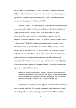 48	
concepts bridge all human cultures (p. 202). Dahlsgaard, Petersen and Seligman
(2005) expanded this concept. They examined the texts of several ancient religions
and identified virtues that transcend major cultures. These virtues include courage,
justice, humanity, temperance and wisdom (p. 203).
Silke and Brodbeck (2014) provide one of the most recent studies suggesting a
common approach to ethical behaviour across all cultures. They interviewed a small
sample of leaders from US, Middle Eastern, African and South East Asian
backgrounds. They wanted to discover similarities across cultures regarding
definitions of unethical and ethical leaders. This is similar to Snarey’s (1985) concept
of “hyper norms”. The findings of their study state that interviewees share cross-
cultural role models for the ideal ethical leader. This is defined as “one who leads
honestly, accepts responsibility for their actions and has a deep people orientation” (p.
343). They also found shared cross-cultural views of the unethical leader, one who is
dishonest, corrupt, egocentric and manipulative (p. 344). Silke and Brodbeck
recognise that their findings are based on a very small sample size and also highlight
problems with validity, as all interviewees worked for US or European headquartered
organisations. Silke and Brodbeck note:
Despite the practical significance of the topic, systematic research on ethical
and unethical leadership across cultures is rare. Widely accepted definitions of
ethical leadership tend to be American and over eighty per cent of all research
on ethical leadership is carried out in US organisations (p. 344)
The opposite of a culturally universal approach to ethics and ethical leadership
is one of cultural relativism. This approach originates in relativist philosophy, social
anthropology and cross-cultural psychology. In contrast to a world-view that holds
 