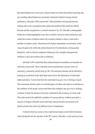 49	
that ethical behaviour is universal, cultural relativism insists that ethical reasoning and
any resulting ethical behaviour are deeply situational, linked to strong cultural
preferences. Shweder (1991) asserts that “ethical problem solving and decision-
making starts with a recognition that a particular problem falls inside the ethical
domain and this recognition is a cultural construct” (p. 43). Shweder’s ethnographic
fieldwork in India highlighted issues that would be viewed as ethical dilemmas only
within the context of Indian culture (for example whether to share a meal with a
member of another caste). Alternatively his Indian respondents viewed many of the
issues thought to be within the ethical domain by US individuals as being purely
pragmatic, with no ethical component whatsoever (for example using personal
influence to give government jobs to relations).
Shweder (1991) identified three ethical domains for problem solving that are
culturally constructed. These culturally constructed domains concern issues of
autonomy, community and divinity (p. 44). The autonomy domain can be defined as
seeking to avoid harm to the individual and involves the delineation of individual
rights and duties. Actions that harm the individual may give rise to feelings of guilt.
The community domain seeks to avoid disrespect of others and seeks to avoid harm to
the solidarity of the group. Actions that harm this solidarity may give rise to feelings
of shame. Finally the domain of divinity is defined by the existence of a holy code.
This code needs to be upheld by members of a group and any violation provokes a
reaction of disgust. Shweder asserts that these ethical domains are present in all
human societies but with very different levels of importance.
Cultural relativism seems to have had limited impact on the field of business
ethics during the last few decades of the 20th
century. Shweder’s work may have been
 
