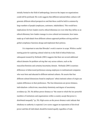 50	
initially limited to the field of anthropology, however the impact on organizations
could still be profound. His work suggests that different national/ethnic cultures will
generate different ethical perspectives and that these could be held in common by
large numbers of people (employees, customers, stakeholders). This would have
implications for how leaders resolve ethical dilemmas (or even what they define as an
ethical dilemma), how leaders manage in cross cultural environments, how teams
made up of individuals from different cultures approach problem solving and how
global compliance functions design and implement their policies.
It is important to note that Shweder’s work is narrow in scope. Whilst a useful
starting point for exploring cultural relativity in the field of ethical behaviour,
subsequent research by Hofstede (2001) suggests that there are several additional
ethical domains for problem solving that vary across cultures, such as the
masculine/feminine and certainty/uncertainty domain. Hofstede (2001) examines
differences in behavioural preferences among employees in multinational companies
who were born and educated in different national cultures. He asserts that four
different cultural dimensions found in employees’ ethnic/national culture of origin can
explain differences in their preferences. The four dimensions are power distance,
individualism- collectivism, masculinity-femininity and degree of uncertainty
avoidance (p. 28). He defines power distance as “the extent to which the less powerful
members of institutions and organisations within a country accept that power is
distributed unequally” (p. 28). High scores on the power distance scale indicate that
obedience to authority is expected. Low scores suggest an expectation of devolved
power and that all individuals should be treated equally regardless of rank.
 
