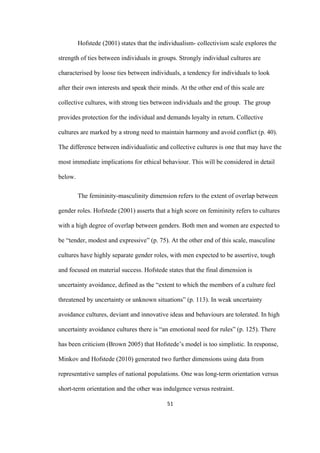 51	
Hofstede (2001) states that the individualism- collectivism scale explores the
strength of ties between individuals in groups. Strongly individual cultures are
characterised by loose ties between individuals, a tendency for individuals to look
after their own interests and speak their minds. At the other end of this scale are
collective cultures, with strong ties between individuals and the group. The group
provides protection for the individual and demands loyalty in return. Collective
cultures are marked by a strong need to maintain harmony and avoid conflict (p. 40).
The difference between individualistic and collective cultures is one that may have the
most immediate implications for ethical behaviour. This will be considered in detail
below.
The femininity-masculinity dimension refers to the extent of overlap between
gender roles. Hofstede (2001) asserts that a high score on femininity refers to cultures
with a high degree of overlap between genders. Both men and women are expected to
be “tender, modest and expressive” (p. 75). At the other end of this scale, masculine
cultures have highly separate gender roles, with men expected to be assertive, tough
and focused on material success. Hofstede states that the final dimension is
uncertainty avoidance, defined as the “extent to which the members of a culture feel
threatened by uncertainty or unknown situations” (p. 113). In weak uncertainty
avoidance cultures, deviant and innovative ideas and behaviours are tolerated. In high
uncertainty avoidance cultures there is “an emotional need for rules” (p. 125). There
has been criticism (Brown 2005) that Hofstede’s model is too simplistic. In response,
Minkov and Hofstede (2010) generated two further dimensions using data from
representative samples of national populations. One was long-term orientation versus
short-term orientation and the other was indulgence versus restraint.
 