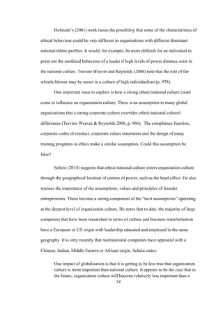 52	
Hofstede’s (2001) work raises the possibility that some of the characteristics of
ethical behaviour could be very different in organisations with different dominant
national/ethnic profiles. It would, for example, be more difficult for an individual to
point out the unethical behaviour of a leader if high levels of power distance exist in
the national culture. Trevino Weaver and Reynolds (2006) note that the role of the
whistle-blower may be easier in a culture of high individualism (p. 978).
One important issue to explore is how a strong ethnic/national culture could
come to influence an organization culture. There is an assumption in many global
organizations that a strong corporate culture overrides ethnic/national cultural
differences (Trevino Weaver & Reynolds 2006, p. 966). The compliance function,
corporate codes of conduct, corporate values statements and the design of many
training programs in ethics make a similar assumption. Could this assumption be
false?
Schein (2014) suggests that ethnic/national culture enters organisation culture
through the geographical location of centres of power, such as the head office. He also
stresses the importance of the assumptions, values and principles of founder
entrepreneurs. These become a strong component of the “tacit assumptions” operating
at the deepest level of organization culture. He notes that to date, the majority of large
companies that have been researched in terms of culture and business transformation
have a European or US origin with leadership educated and employed in the same
geography. It is only recently that multinational companies have appeared with a
Chinese, Indian, Middle Eastern or African origin. Schein states:
One impact of globalisation is that it is getting to be less true that organization
culture is more important than national culture. It appears to be the case that in
the future, organization culture will become relatively less important than a
 