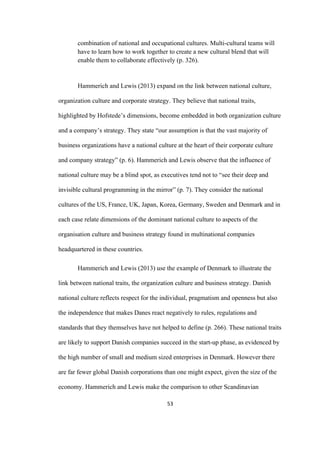 53	
combination of national and occupational cultures. Multi-cultural teams will
have to learn how to work together to create a new cultural blend that will
enable them to collaborate effectively (p. 326).
Hammerich and Lewis (2013) expand on the link between national culture,
organization culture and corporate strategy. They believe that national traits,
highlighted by Hofstede’s dimensions, become embedded in both organization culture
and a company’s strategy. They state “our assumption is that the vast majority of
business organizations have a national culture at the heart of their corporate culture
and company strategy” (p. 6). Hammerich and Lewis observe that the influence of
national culture may be a blind spot, as executives tend not to “see their deep and
invisible cultural programming in the mirror” (p. 7). They consider the national
cultures of the US, France, UK, Japan, Korea, Germany, Sweden and Denmark and in
each case relate dimensions of the dominant national culture to aspects of the
organisation culture and business strategy found in multinational companies
headquartered in these countries.
Hammerich and Lewis (2013) use the example of Denmark to illustrate the
link between national traits, the organization culture and business strategy. Danish
national culture reflects respect for the individual, pragmatism and openness but also
the independence that makes Danes react negatively to rules, regulations and
standards that they themselves have not helped to define (p. 266). These national traits
are likely to support Danish companies succeed in the start-up phase, as evidenced by
the high number of small and medium sized enterprises in Denmark. However there
are far fewer global Danish corporations than one might expect, given the size of the
economy. Hammerich and Lewis make the comparison to other Scandinavian
 