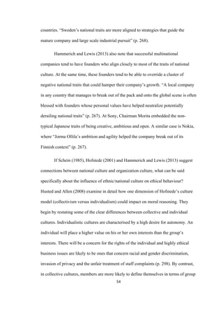 54	
countries. “Sweden’s national traits are more aligned to strategies that guide the
mature company and large scale industrial pursuit” (p. 268).
Hammerich and Lewis (2013) also note that successful multinational
companies tend to have founders who align closely to most of the traits of national
culture. At the same time, these founders tend to be able to override a cluster of
negative national traits that could hamper their company’s growth. “A local company
in any country that manages to break out of the pack and onto the global scene is often
blessed with founders whose personal values have helped neutralize potentially
derailing national traits” (p. 267). At Sony, Chairman Morita embedded the non-
typical Japanese traits of being creative, ambitious and open. A similar case is Nokia,
where “Jorma Ollila’s ambition and agility helped the company break out of its
Finnish context” (p. 267).
If Schein (1985), Hofstede (2001) and Hammerich and Lewis (2013) suggest
connections between national culture and organization culture, what can be said
specifically about the influence of ethnic/national culture on ethical behaviour?
Husted and Allen (2008) examine in detail how one dimension of Hofstede’s culture
model (collectivism versus individualism) could impact on moral reasoning. They
begin by restating some of the clear differences between collective and individual
cultures. Individualistic cultures are characterised by a high desire for autonomy. An
individual will place a higher value on his or her own interests than the group’s
interests. There will be a concern for the rights of the individual and highly ethical
business issues are likely to be ones that concern racial and gender discrimination,
invasion of privacy and the unfair treatment of staff complaints (p. 298). By contrast,
in collective cultures, members are more likely to define themselves in terms of group
 