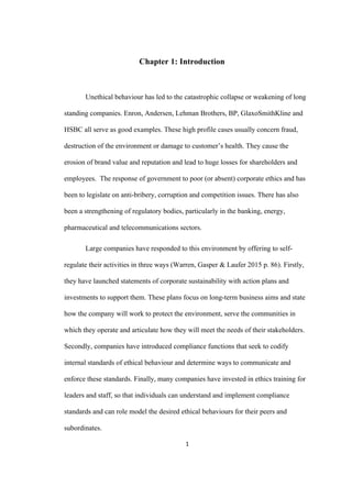 1	
Chapter 1: Introduction
Unethical behaviour has led to the catastrophic collapse or weakening of long
standing companies. Enron, Andersen, Lehman Brothers, BP, GlaxoSmithKline and
HSBC all serve as good examples. These high profile cases usually concern fraud,
destruction of the environment or damage to customer’s health. They cause the
erosion of brand value and reputation and lead to huge losses for shareholders and
employees. The response of government to poor (or absent) corporate ethics and has
been to legislate on anti-bribery, corruption and competition issues. There has also
been a strengthening of regulatory bodies, particularly in the banking, energy,
pharmaceutical and telecommunications sectors.
Large companies have responded to this environment by offering to self-
regulate their activities in three ways (Warren, Gasper & Laufer 2015 p. 86). Firstly,
they have launched statements of corporate sustainability with action plans and
investments to support them. These plans focus on long-term business aims and state
how the company will work to protect the environment, serve the communities in
which they operate and articulate how they will meet the needs of their stakeholders.
Secondly, companies have introduced compliance functions that seek to codify
internal standards of ethical behaviour and determine ways to communicate and
enforce these standards. Finally, many companies have invested in ethics training for
leaders and staff, so that individuals can understand and implement compliance
standards and can role model the desired ethical behaviours for their peers and
subordinates.
 