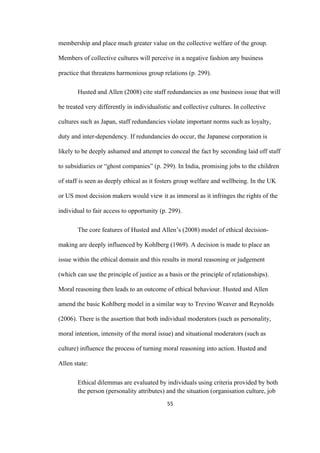 55	
membership and place much greater value on the collective welfare of the group.
Members of collective cultures will perceive in a negative fashion any business
practice that threatens harmonious group relations (p. 299).
Husted and Allen (2008) cite staff redundancies as one business issue that will
be treated very differently in individualistic and collective cultures. In collective
cultures such as Japan, staff redundancies violate important norms such as loyalty,
duty and inter-dependency. If redundancies do occur, the Japanese corporation is
likely to be deeply ashamed and attempt to conceal the fact by seconding laid off staff
to subsidiaries or “ghost companies” (p. 299). In India, promising jobs to the children
of staff is seen as deeply ethical as it fosters group welfare and wellbeing. In the UK
or US most decision makers would view it as immoral as it infringes the rights of the
individual to fair access to opportunity (p. 299).
The core features of Husted and Allen’s (2008) model of ethical decision-
making are deeply influenced by Kohlberg (1969). A decision is made to place an
issue within the ethical domain and this results in moral reasoning or judgement
(which can use the principle of justice as a basis or the principle of relationships).
Moral reasoning then leads to an outcome of ethical behaviour. Husted and Allen
amend the basic Kohlberg model in a similar way to Trevino Weaver and Reynolds
(2006). There is the assertion that both individual moderators (such as personality,
moral intention, intensity of the moral issue) and situational moderators (such as
culture) influence the process of turning moral reasoning into action. Husted and
Allen state:
Ethical dilemmas are evaluated by individuals using criteria provided by both
the person (personality attributes) and the situation (organisation culture, job
 