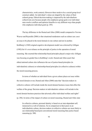 56	
characteristics, work context). However there needs to be a crucial group level
construct added. An individual’s values are shaped by the values of their
cultural group. Ethical decision-making is impacted by the individualism-
collectivism axis because people who emphasize group goals over individual
ones resolve conflicts and optimize benefits in very different ways than people
who emphasize individual goals (p. 295)
The key difference in the Husted and Allen (2008) model compared to Trevino
Weaver and Reynolds (2006) is that situational moderators such as culture can cause
an issue to be placed in the moral domain in one culture and not in another.
Kohlberg’s (1969) original cognitive development model was criticised by Gilligan
(1982) for it’s over reliance on the principle of justice in the operation of moral
reasoning. She asserted that relationship based principles played a major role. Gilligan
was focusing on gender bias in Kohlberg’s work. Husted and Allen assert that
ethnic/national culture also influences the use of justice-based principles (in
individualistic cultures) or relationship-based principles (in collective cultures) within
the moral reasoning process.
In terms of whether an individual from a given culture places an issue within
the moral domain or not, Husted and Allen (2008) state that “decision makers in
collective cultures will include inside the moral domain business issues that affect the
welfare of the group. Decision makers in individualistic cultures will include in the
moral domain business practices that adversely affect individual welfare and rights”
(p. 296). In terms of the impact of culture on moral reasoning, Husted and Allen state
In collective cultures, personal identity is based on an inter-dependant self,
immersed in a web of relations. So in comparison to their peers in an
individualistic culture, decision makers in collective cultures are more likely to
use relationship based post conventional moral reasoning than justice based
reasoning (p. 300)
 