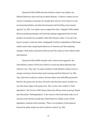 57	
Husted and Allen (2008) state that collective cultures may display very
different behaviour when resolving an ethical dilemma. “Collective cultures are less
sensitive to hurting an out-group, for example there may be a lower desire to avoid
environmental pollution, deceitful advertisements and the bribing of government
agencies” (p. 299). Two studies seem to support this claim. Tadepalli (1999) studied
Mexican purchasing managers and found that making exaggerated claims for their
products was found to be acceptable within their business culture. It was up to the
buyer to accept or refute the claims. Singhapakdi Vitell & Leelakulthanit (1994) found
similar results when comparing the behaviour of American and Thai marketing
managers. Both studies characterise Mexican and Thai culture as more collective than
individualistic.
Husted and Allan (2008) conclude with a controversial suggestion: that
individualistic cultures will be more effective in resolving ethical dilemmas than
collective ones. They state “we expect members of individualistic cultures to have a
stronger consistency between their moral reasoning and their behaviour” (p. 304).
They claim that in collective cultures, decision makers may hold different personal
beliefs to the group norm, but they will tend to take decisions and act in public in a
way that always aligns to the group norm. This is close to the variable of “field
dependency” that Trevino (1986) claims reduces the efficacy moral reasoning. Husted
and Allen define “field dependency” as the extent to which individuals make use of
external social referents to guide their ethical behaviour. Higher scores of field
dependency moderate moral reasoning. “There is an acceptance of discrepancies
between the public and private self in collective cultures” (p. 304).
 