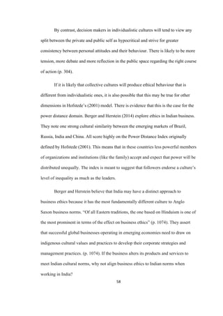 58	
By contrast, decision makers in individualistic cultures will tend to view any
split between the private and public self as hypocritical and strive for greater
consistency between personal attitudes and their behaviour. There is likely to be more
tension, more debate and more reflection in the public space regarding the right course
of action (p. 304).
If it is likely that collective cultures will produce ethical behaviour that is
different from individualistic ones, it is also possible that this may be true for other
dimensions in Hofstede’s (2001) model. There is evidence that this is the case for the
power distance domain. Berger and Herstein (2014) explore ethics in Indian business.
They note one strong cultural similarity between the emerging markets of Brazil,
Russia, India and China. All score highly on the Power Distance Index originally
defined by Hofstede (2001). This means that in these countries less powerful members
of organizations and institutions (like the family) accept and expect that power will be
distributed unequally. The index is meant to suggest that followers endorse a culture’s
level of inequality as much as the leaders.
Berger and Herstein believe that India may have a distinct approach to
business ethics because it has the most fundamentally different culture to Anglo
Saxon business norms. “Of all Eastern traditions, the one based on Hinduism is one of
the most prominent in terms of the effect on business ethics” (p. 1074). They assert
that successful global businesses operating in emerging economies need to draw on
indigenous cultural values and practices to develop their corporate strategies and
management practices. (p. 1074). If the business alters its products and services to
meet Indian cultural norms, why not align business ethics to Indian norms when
working in India?
 
