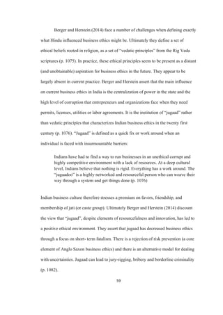 59	
Berger and Herstein (2014) face a number of challenges when defining exactly
what Hindu influenced business ethics might be. Ultimately they define a set of
ethical beliefs rooted in religion, as a set of “vedatic principles” from the Rig Veda
scriptures (p. 1075). In practice, these ethical principles seem to be present as a distant
(and unobtainable) aspiration for business ethics in the future. They appear to be
largely absent in current practice. Berger and Herstein assert that the main influence
on current business ethics in India is the centralization of power in the state and the
high level of corruption that entrepreneurs and organizations face when they need
permits, licenses, utilities or labor agreements. It is the institution of “jugaad” rather
than vedatic principles that characterizes Indian business ethics in the twenty first
century (p. 1076). “Jugaad” is defined as a quick fix or work around when an
individual is faced with insurmountable barriers:
Indians have had to find a way to run businesses in an unethical corrupt and
highly competitive environment with a lack of resources. At a deep cultural
level, Indians believe that nothing is rigid. Everything has a work around. The
“jugaadoo” is a highly networked and resourceful person who can weave their
way through a system and get things done (p. 1076)
Indian business culture therefore stresses a premium on favors, friendship, and
membership of jati (or caste group). Ultimately Berger and Herstein (2014) discount
the view that “jugaad”, despite elements of resourcefulness and innovation, has led to
a positive ethical environment. They assert that jugaad has decreased business ethics
through a focus on short- term fatalism. There is a rejection of risk prevention (a core
element of Anglo Saxon business ethics) and there is an alternative model for dealing
with uncertainties. Jugaad can lead to jury-rigging, bribery and borderline criminality
(p. 1082).
 
