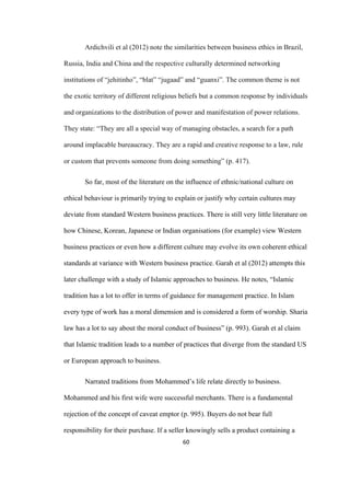60	
Ardichvili et al (2012) note the similarities between business ethics in Brazil,
Russia, India and China and the respective culturally determined networking
institutions of “jehitinho”, “blat” “jugaad” and “guanxi”. The common theme is not
the exotic territory of different religious beliefs but a common response by individuals
and organizations to the distribution of power and manifestation of power relations.
They state: “They are all a special way of managing obstacles, a search for a path
around implacable bureaucracy. They are a rapid and creative response to a law, rule
or custom that prevents someone from doing something” (p. 417).
So far, most of the literature on the influence of ethnic/national culture on
ethical behaviour is primarily trying to explain or justify why certain cultures may
deviate from standard Western business practices. There is still very little literature on
how Chinese, Korean, Japanese or Indian organisations (for example) view Western
business practices or even how a different culture may evolve its own coherent ethical
standards at variance with Western business practice. Garah et al (2012) attempts this
later challenge with a study of Islamic approaches to business. He notes, “Islamic
tradition has a lot to offer in terms of guidance for management practice. In Islam
every type of work has a moral dimension and is considered a form of worship. Sharia
law has a lot to say about the moral conduct of business” (p. 993). Garah et al claim
that Islamic tradition leads to a number of practices that diverge from the standard US
or European approach to business.
Narrated traditions from Mohammed’s life relate directly to business.
Mohammed and his first wife were successful merchants. There is a fundamental
rejection of the concept of caveat emptor (p. 995). Buyers do not bear full
responsibility for their purchase. If a seller knowingly sells a product containing a
 