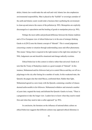 61	
defect, Islamic law would make the sale null and void. Islamic law also emphasizes
environmental responsibility. Man is placed as the “kalifah” or sovereign caretaker of
the earth and Islamic courts would order a business that is polluting the environment
to clean up and remove the source of the pollution (p. 995). Monopolies are explicitly
discouraged as is speculation and the hording of goods to manipulate prices (p. 995).
Perhaps the most subtle and profound difference between the Islamic tradition
and a US or European view of ethical behaviour is in the area of strategic thinking.
Garah et al (2012) note the Islamic concept of “hikmah”. This is sound judgement
concerning a matter or situation through understanding cause and effect phenomena.
This means “doing what is required in the right manner at the right time and place” (p.
994). Judgement can and should be situational and change radically overtime.
Ethical behaviour in this context is relative rather than universal. Garah et al
note that the Treaty of Hudayhiya stands as a good example of “hikmah”. In this
instance, Mohammed and his followers had yet to control Mecca and they set off on a
pilgrimage to the city after fasting for a number of weeks. In this weakened state, the
Quraish, the pagan clan that ruled Mecca, confronted them. Rather than fight,
Mohammed agreed to a new treaty with the Quraish, containing a number of clauses
deemed unfavourable to his followers. Mohammed withdrew and returned a number
of years later, negated the treaty and defeated the Quraish. Garah et al note, “There is
a pragmatism to take the longer view. Leaders have to know when they need to stand
firm and when they need to take a softer approach” (p. 993).
In conclusion, the literature on the influence of national/ethnic culture on
ethical behaviour suggests that different cultures may approach ethical dilemmas in
 
