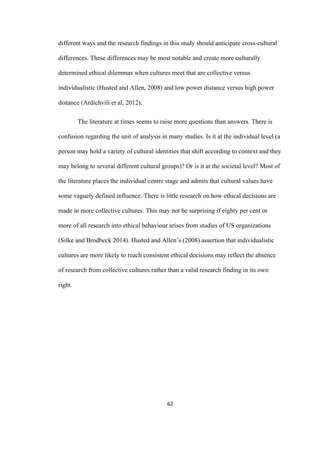 62	
different ways and the research findings in this study should anticipate cross-cultural
differences. These differences may be most notable and create more culturally
determined ethical dilemmas when cultures meet that are collective versus
individualistic (Husted and Allen, 2008) and low power distance versus high power
distance (Ardichvili et al, 2012).
The literature at times seems to raise more questions than answers. There is
confusion regarding the unit of analysis in many studies. Is it at the individual level (a
person may hold a variety of cultural identities that shift according to context and they
may belong to several different cultural groups)? Or is it at the societal level? Most of
the literature places the individual centre stage and admits that cultural values have
some vaguely defined influence. There is little research on how ethical decisions are
made in more collective cultures. This may not be surprising if eighty per cent or
more of all research into ethical behaviour arises from studies of US organizations
(Silke and Brodbeck 2014). Husted and Allen’s (2008) assertion that individualistic
cultures are more likely to reach consistent ethical decisions may reflect the absence
of research from collective cultures rather than a valid research finding in its own
right.
 