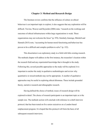 63	
Chapter 3: Method and Research Design
The literature review confirms that the influence of culture on ethical
behaviour is an important topic to explore; it also suggests that any exploration will be
difficult. Trevino, Weaver and Reynolds (2006) state, “research on the workings and
outcomes of ethical infrastructures within large organizations is weak. These
organizations may not welcome the focus” (p. 970). Similarly Jennings, Mitchell and
Hannah (2015) note, “accounting for human moral functioning and behaviour has
proven to be a difficult and complex problem to solve” (p. 152).
This dissertation is an exploratory study in a field with little existing research.
The methods chapter will address in the first instance, the researcher’s location within
the research field and any experiential knowledge that is brought to the study.
Following this, several possible approaches to the study will be explored. It is
important to anchor the study in qualitative methodologies and review why
quantitative or mixed methods may not be appropriate. A number of qualitative
approaches may be useful in exploring ethical dilemmas. These include grounded
theory, narrative research and ethnographic research.
Having defined the choice of method, issues of research design will be
explored in detail. The choice of research participants is an important topic as is the
sample size. The methods section will conclude with reference to a draft interview
protocol, that has been tested on five senior executives on a London based
outplacement program. It is hoped that this protocol will form the basis of all
subsequent research interviews.
 
