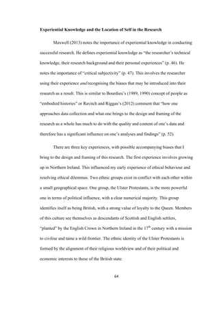 64	
Experiential Knowledge and the Location of Self in the Research
Maxwell (2013) notes the importance of experiential knowledge in conducting
successful research. He defines experiential knowledge as “the researcher’s technical
knowledge, their research background and their personal experiences” (p. 46). He
notes the importance of “critical subjectivity” (p. 47). This involves the researcher
using their experience and recognising the biases that may be introduced into their
research as a result. This is similar to Bourdieu’s (1989, 1990) concept of people as
“embodied histories” or Ravitch and Riggan’s (2012) comment that “how one
approaches data collection and what one brings to the design and framing of the
research as a whole has much to do with the quality and content of one’s data and
therefore has a significant influence on one’s analyses and findings” (p. 52).
There are three key experiences, with possible accompanying biases that I
bring to the design and framing of this research. The first experience involves growing
up in Northern Ireland. This influenced my early experience of ethical behaviour and
resolving ethical dilemmas. Two ethnic groups exist in conflict with each other within
a small geographical space. One group, the Ulster Protestants, is the more powerful
one in terms of political influence, with a clear numerical majority. This group
identifies itself as being British, with a strong value of loyalty to the Queen. Members
of this culture see themselves as descendants of Scottish and English settlers,
“planted” by the English Crown in Northern Ireland in the 17th
century with a mission
to civilise and tame a wild frontier. The ethnic identity of the Ulster Protestants is
formed by the alignment of their religious worldview and of their political and
economic interests to those of the British state.
 