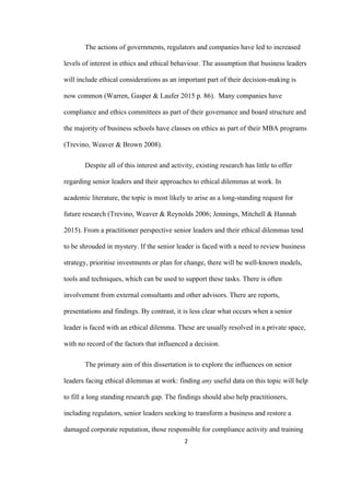 2	
The actions of governments, regulators and companies have led to increased
levels of interest in ethics and ethical behaviour. The assumption that business leaders
will include ethical considerations as an important part of their decision-making is
now common (Warren, Gasper & Laufer 2015 p. 86). Many companies have
compliance and ethics committees as part of their governance and board structure and
the majority of business schools have classes on ethics as part of their MBA programs
(Trevino, Weaver & Brown 2008).
Despite all of this interest and activity, existing research has little to offer
regarding senior leaders and their approaches to ethical dilemmas at work. In
academic literature, the topic is most likely to arise as a long-standing request for
future research (Trevino, Weaver & Reynolds 2006; Jennings, Mitchell & Hannah
2015). From a practitioner perspective senior leaders and their ethical dilemmas tend
to be shrouded in mystery. If the senior leader is faced with a need to review business
strategy, prioritise investments or plan for change, there will be well-known models,
tools and techniques, which can be used to support these tasks. There is often
involvement from external consultants and other advisors. There are reports,
presentations and findings. By contrast, it is less clear what occurs when a senior
leader is faced with an ethical dilemma. These are usually resolved in a private space,
with no record of the factors that influenced a decision.
The primary aim of this dissertation is to explore the influences on senior
leaders facing ethical dilemmas at work: finding any useful data on this topic will help
to fill a long standing research gap. The findings should also help practitioners,
including regulators, senior leaders seeking to transform a business and restore a
damaged corporate reputation, those responsible for compliance activity and training
 