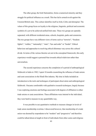 65	
The other group, the Irish Nationalists, forms a numerical minority and they
struggle for political influence as a result. This has led to armed revolt against the
Unionist/British state. This culture identifies itself as Irish, Celtic and aboriginal. The
values of this group focus on loyalty to the religious, linguistic, political and economic
symbols of a yet to be achieved unified Irish state. These two groups are spatially
separated, with different residential areas, schools, hospitals, parks and cemeteries.
The two groups have very different views of terms such as “terrorist”, “freedom
fighter”, “soldier,” “nationality”, “state”, “law and order” or “border”. Ethical
behaviour and approaches to resolving ethical dilemmas vary across this cultural
divide. In terms of the various theories set out in the conceptual framework, this early
experience would suggest a personal bias towards ethical relativism rather than
universalism.
The second experience concerns the completion of a period of anthropological
fieldwork in India in 1982. I spent 10 months researching the influence of trade unions
and caste associations in the Hindi film industry. My time in India included an
introduction to the tools and techniques of participant observation and anthropological
fieldwork. I became comfortable with qualitative research techniques, largely because
I was exploring emotions and feelings associated with degrees of affiliation to either
trade unions or caste associations. These affiliations were internal to the individual;
they were hard to measure in any quantifiable way.
It was possible to use quantitative methods to measure changes in levels of
trade union membership overtime. I discovered however, that membership of a trade
union was deemed by respondents to be “modern” and “progressive” and therefore
could be talked about at length in front of individuals from other castes and religious
 