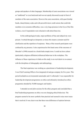 66	
groups and speakers of other languages. Membership of caste associations was viewed
as “traditional” or even backward and was not openly discussed except in front of
members of the same association. However the caste association, with quasi kinship
bonds, shared dietary codes and with powerful micro credit unions that could tide
members over economic difficulties, was a very large presence in the lives of the film
workers, even if respondents were reluctant to talk about these ties.
In this anthropological study, major problems of bias and subjectivity were
present. I worked through an interpreter; at times this meant a constant need for
clarification and the repetition of responses. Many of the research participants were
confused by my presence. I also experienced at first hand some of the outcomes of
Shweder’s (1990) research in a South India temple town. I could see how culture
(particularly religious affiliation) influenced behaviour in the workplace. The
influence of these experiences in India on this study is an overt desire to re-connect
with the disciplines of ethnography and anthropology.
The final experience was working as a practitioner of leadership development.
I was Chief Learning Officer of an integrated oil and gas company for five years. This
period included an environmental catastrophe and it’s aftermath. I was responsible for
leadership development programmes on ethics and ultimately introduced an ethics
programme attended by 54,000 managers and leaders.
I attended several pilot sessions for the ethics program and concluded that a
brief leadership programme on ethics was not changing ethical behaviour. The
program seemed to be more symbolic than practical and seemed to raise more issues
that it resolved. It was clear to me that there were differences of opinion between
 