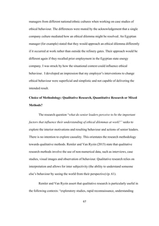 67	
managers from different national/ethnic cultures when working on case studies of
ethical behaviour. The differences were muted by the acknowledgement that a single
company culture mediated how an ethical dilemma might be resolved. An Egyptian
manager (for example) stated that they would approach an ethical dilemma differently
if it occurred at work rather than outside the refinery gates. Their approach would be
different again if they recalled prior employment in the Egyptian state energy
company. I was struck by how the situational context could influence ethical
behaviour. I developed an impression that my employer’s interventions to change
ethical behaviour were superficial and simplistic and not capable of delivering the
intended result.
Choice of Methodology: Qualitative Research, Quantitative Research or Mixed
Methods?
The research question “what do senior leaders perceive to be the important
factors that influence their understanding of ethical dilemmas at work?” seeks to
explore the interior motivations and resulting behaviour and actions of senior leaders.
There is no intention to explore causality. This orientates the research methodology
towards qualitative methods. Remler and Van Ryzin (2015) state that qualitative
research methods involve the use of non-numerical data, such as interviews, case
studies, visual images and observation of behaviour. Qualitative research relies on
interpretation and allows for inter subjectivity (the ability to understand someone
else’s behaviour by seeing the world from their perspective) (p. 61).
Remler and Van Ryzin assert that qualitative research is particularly useful in
the following contexts: “exploratory studies, rapid reconnaissance, understanding
 