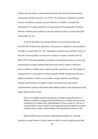 68	
cultures and sub cultures, understanding important individuals and understanding
small groups and their dynamics” (p. 64-65). The limitations of qualitative research
include “an inability to produce precise measures of variables, to estimate the
characteristics of a large population, no measurement of the magnitude of relations
between variables and an inability to provide statistical evidence of cause and effect
relationships” (p. 65).
It may be desirable to use mixed methods to research ethical behaviour.
Maxwell (2013) defines this approach as “the joint use of qualitative and quantitative
methods in a single study” (p. 102). Quantitative research can be defined in terms of
the kind of data it produces and the form of analysis it employs. Remler and Van
Ryzin (2015) state that quantitative researchers use instruments (such as surveys and
questionnaires) to gather statistical data that can be used to explore correlations
between different variables and to explore possible causation (p. 84). The reasons for
using quantitative and qualitative methods together include triangulation (the use of
different methods as a check on one another, seeing if methods with different
strengths and limitations all support a single conclusion) and to gain greater
complementarity (gaining information about different aspects of the phenomena under
study). Maxwell (2013) states
The use of multiple methods can generate a dialogue among the results of
different methods, an engagement with differences in findings that forces the
researcher to re-examine their understanding of what is going on. The use of
mixed methods is most valuable for providing divergent perspectives and thus
creating a more complex understanding of the phenomena studied (p. 104).
Mixed methods may be useful for studying ethical behaviour. Focusing
research on a small number of senior leaders is likely to result in gathering data that
 