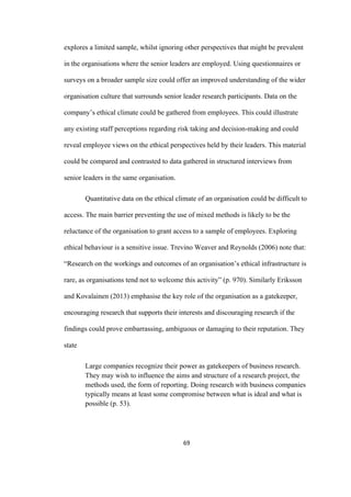 69	
explores a limited sample, whilst ignoring other perspectives that might be prevalent
in the organisations where the senior leaders are employed. Using questionnaires or
surveys on a broader sample size could offer an improved understanding of the wider
organisation culture that surrounds senior leader research participants. Data on the
company’s ethical climate could be gathered from employees. This could illustrate
any existing staff perceptions regarding risk taking and decision-making and could
reveal employee views on the ethical perspectives held by their leaders. This material
could be compared and contrasted to data gathered in structured interviews from
senior leaders in the same organisation.
Quantitative data on the ethical climate of an organisation could be difficult to
access. The main barrier preventing the use of mixed methods is likely to be the
reluctance of the organisation to grant access to a sample of employees. Exploring
ethical behaviour is a sensitive issue. Trevino Weaver and Reynolds (2006) note that:
“Research on the workings and outcomes of an organisation’s ethical infrastructure is
rare, as organisations tend not to welcome this activity” (p. 970). Similarly Eriksson
and Kovalainen (2013) emphasise the key role of the organisation as a gatekeeper,
encouraging research that supports their interests and discouraging research if the
findings could prove embarrassing, ambiguous or damaging to their reputation. They
state
Large companies recognize their power as gatekeepers of business research.
They may wish to influence the aims and structure of a research project, the
methods used, the form of reporting. Doing research with business companies
typically means at least some compromise between what is ideal and what is
possible (p. 53).
 