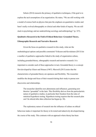 70	
Schein (2014) reasserts the primacy of qualitative techniques, if the goal is to
explore the tacit assumptions of an organisation. He states, “We are still working with
a model of science built on physics that puts the emphasis on quantitative studies and
hasn’t really evolved ethnographic or clinical and other kinds of inquiry. We are still
stuck in psychology and are underutilizing sociology and anthropology” (p. 327).
Qualitative Research in the Field of Ethical Behaviour: Grounded Theory,
Ethnographic Research and Narrative Research
Given the focus on qualitative research in this study, what are the
methodological options and possible constraints? Eriksson and Kovalainen (2013) list
a number of qualitative approaches linked to the study of organization culture,
including grounded theory, ethnographic research and narrative research. It is
important to consider each of these approaches in turn. Grounded theory is a concept
first developed by Glaser and Strauss (1967). Maxwell (2013) notes that the
characteristics of grounded theory are openness and flexibility. The researcher
modifies the design and focus of their research during their study to pursue new
discoveries and relationships.
The researcher identifies new phenomena and influences, generating new
theories “grounded” in the later. This flexibility derives from the particularistic
nature of qualitative studies, in particular their freedom from the rules of
statistical hypothesis testing. Hypothesis testing requires that the research plan
can’t be altered after data collection has begun (p. 30).
The exploratory nature of research into the influence of culture on ethical
behaviour makes it important for theory to be tested and inductively developed during
the course of the study. This contrasts with an approach where theory has been
 