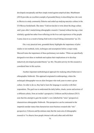 71	
developed conceptually and then simply tested against empirical data. Muehlmann
(2014) provides an excellent example of grounded theory in describing how she went
to Mexico to study community fisheries and ended up studying narcotics culture in the
US-Mexico borderlands. She states “I did not decide to write about the drugs culture
until years after I started doing ethnographic research. I learned without having a clear
scholarly agenda but rather from reflecting on the lives and experiences of the people
I came close to as a result of doing field work in local fishing communities” (p. 22).
On a very practical note, grounded theory highlights the importance of pilot
studies to test methods, tools, techniques and assumptions before a major study.
Maxwell notes the importance of these preliminary test studies. “Pilots are specifically
designed to test ideas or methods and explore their implications or to develop
inductively developed grounded theory” (p. 66). The pilot activity for this research is
considered later in this section.
Another important methodological approach for studying ethical behaviour is
ethnographic fieldwork. This approach originated in anthropology, where the
archetypal ethnographer was an alien foreigner who took years to enter a given
culture. In order to do so, they had to learn the language to socialize with their
respondents. The goal was to understand the daily habits, rituals, norms and actions of
a different culture, from an insider’s perspective. Erikkson and Kovalainen (2013)
note that this attempt to gain the insider’s view (labelled the “emic” perspective)
characterizes ethnographic fieldwork. This perspective can be contrasted to the
impartial outsider stance that characterizes most business research (the “etic”
perspective). Eriksson and Kovalainen state that the main aim of ethnographic
research is “to observe how people interact with each other and with their
 