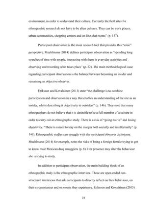 72	
environment, in order to understand their culture. Currently the field sites for
ethnographic research do not have to be alien cultures. They can be work places,
urban communities, shopping centres and on line chat rooms” (p. 137).
Participant observation is the main research tool that provides this “emic”
perspective. Muehlmann (2014) defines participant observation as “spending long
stretches of time with people, interacting with them in everyday activities and
observing and recording what takes place” (p. 22). The main methodological issue
regarding participant observation is the balance between becoming an insider and
remaining an objective observer.
Eriksson and Kovalainen (2013) state “the challenge is to combine
participation and observation in a way that enables an understanding of the site as an
insider, whilst describing it objectively to outsiders” (p. 146). They note that many
ethnographers do not believe that it is desirable to be a full member of a culture in
order to carry out an ethnographic study. There is a risk of “going native” and losing
objectivity. “There is a need to stay on the margin both socially and intellectually” (p.
146). Ethnographic studies can struggle with the participant/observer dichotomy.
Muehlmann (2014) for example, notes the risks of being a foreign female trying to get
to know male Mexican drug smugglers (p. 8). Her presence may alter the behaviour
she is trying to study.
In addition to participant observation, the main building block of an
ethnographic study is the ethnographic interview. These are open-ended non-
structured interviews that ask participants to directly reflect on their behaviour, on
their circumstances and on events they experience. Eriksson and Kovalainen (2013)
 