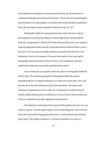 73	
also emphasise the importance of collecting and analysing site documentation to
complement participant observation and interview. “These show how the participants
present themselves to other people, we can learn what kind of demands are placed on
them, their privileges and their reputation within the group” (p. 147).
Ethnographic fieldwork using participant observation, interviews and site
documentation may be the most effective research approach for studying ethical
behaviour in organisations. Schein (1985) states there are three levels in his model for
studying organization culture and that a participant observer should be able to access
each one. Level one concerns tangible artefacts (accessed by the collection of site
documents), level two is composed of espoused and enacted values (accessed by
ethnographic interviews) and level three involves “tacit assumptions” that drive
organisational behaviour (accessed by participant observation).
Issues of time and access greatly restrict the option of ethnographic fieldwork
for this study. The underlying principles of ethnographic fieldwork require a
participant observer to immerse themselves in a culture for several years. This is not
possible due to the time constraints posed by this dissertation. The need to seek
permission to legitimate access to a work site or organization is another barrier. It
remains unlikely that permission would be given to access sites to observe behaviour,
interview respondents and collect appropriate documentation.
The alternative to participant observation and ethnographic interviews is to use
narrative research. Erikson and Kovalainen (2013) acknowledge the value of all oral
and written texts and the language practices used in constructing our understanding
about reality. They define a narrative as “a textural actualisation of a story at a
 