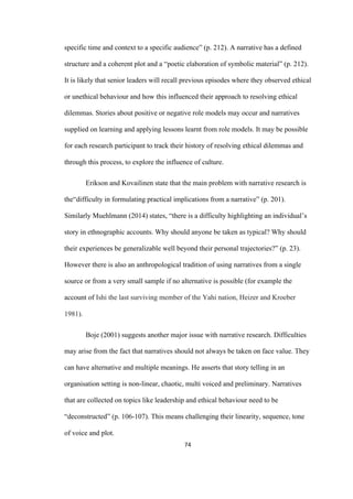 74	
specific time and context to a specific audience” (p. 212). A narrative has a defined
structure and a coherent plot and a “poetic elaboration of symbolic material” (p. 212).
It is likely that senior leaders will recall previous episodes where they observed ethical
or unethical behaviour and how this influenced their approach to resolving ethical
dilemmas. Stories about positive or negative role models may occur and narratives
supplied on learning and applying lessons learnt from role models. It may be possible
for each research participant to track their history of resolving ethical dilemmas and
through this process, to explore the influence of culture.
Erikson and Kovailinen state that the main problem with narrative research is
the“difficulty in formulating practical implications from a narrative” (p. 201).
Similarly Muehlmann (2014) states, “there is a difficulty highlighting an individual’s
story in ethnographic accounts. Why should anyone be taken as typical? Why should
their experiences be generalizable well beyond their personal trajectories?” (p. 23).
However there is also an anthropological tradition of using narratives from a single
source or from a very small sample if no alternative is possible (for example the
account of Ishi the last surviving member of the Yahi nation, Heizer and Kroeber
1981).
Boje (2001) suggests another major issue with narrative research. Difficulties
may arise from the fact that narratives should not always be taken on face value. They
can have alternative and multiple meanings. He asserts that story telling in an
organisation setting is non-linear, chaotic, multi voiced and preliminary. Narratives
that are collected on topics like leadership and ethical behaviour need to be
“deconstructed” (p. 106-107). This means challenging their linearity, sequence, tone
of voice and plot.
 