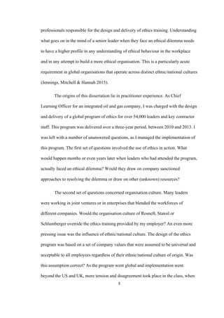 3	
professionals responsible for the design and delivery of ethics training. Understanding
what goes on in the mind of a senior leader when they face an ethical dilemma needs
to have a higher profile in any understanding of ethical behaviour in the workplace
and in any attempt to build a more ethical organisation. This is a particularly acute
requirement in global organisations that operate across distinct ethnic/national cultures
(Jennings, Mitchell & Hannah 2015).
The origins of this dissertation lie in practitioner experience. As Chief
Learning Officer for an integrated oil and gas company, I was charged with the design
and delivery of a global program of ethics for over 54,000 leaders and key contractor
staff. This program was delivered over a three-year period, between 2010 and 2013. I
was left with a number of unanswered questions, as I managed the implementation of
this program. The first set of questions involved the use of ethics in action. What
would happen months or even years later when leaders who had attended the program,
actually faced an ethical dilemma? Would they draw on company sanctioned
approaches to resolving the dilemma or draw on other (unknown) resources?
The second set of questions concerned organisation culture. Many leaders
were working in joint ventures or in enterprises that blended the workforces of
different companies. Would the organisation culture of Rosneft, Statoil or
Schlumberger override the ethics training provided by my employer? An even more
pressing issue was the influence of ethnic/national culture. The design of the ethics
program was based on a set of company values that were assumed to be universal and
acceptable to all employees regardless of their ethnic/national culture of origin. Was
this assumption correct? As the program went global and implementation went
beyond the US and UK, more tension and disagreement took place in the class, when
 