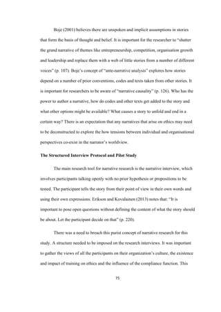 75	
Boje (2001) believes there are unspoken and implicit assumptions in stories
that form the basis of thought and belief. It is important for the researcher to “shatter
the grand narrative of themes like entrepreneurship, competition, organisation growth
and leadership and replace them with a web of little stories from a number of different
voices” (p. 107). Boje’s concept of “ante-narrative analysis” explores how stories
depend on a number of prior conventions, codes and texts taken from other stories. It
is important for researchers to be aware of “narrative causality” (p. 126). Who has the
power to author a narrative, how do codes and other texts get added to the story and
what other options might be available? What causes a story to unfold and end in a
certain way? There is an expectation that any narratives that arise on ethics may need
to be deconstructed to explore the how tensions between individual and organisational
perspectives co-exist in the narrator’s worldview.
The Structured Interview Protocol and Pilot Study
The main research tool for narrative research is the narrative interview, which
involves participants talking openly with no prior hypothesis or propositions to be
tested. The participant tells the story from their point of view in their own words and
using their own expressions. Erikson and Kovalainen (2013) notes that: “It is
important to pose open questions without defining the content of what the story should
be about. Let the participant decide on that” (p. 220).
There was a need to breach this purist concept of narrative research for this
study. A structure needed to be imposed on the research interviews. It was important
to gather the views of all the participants on their organization’s culture, the existence
and impact of training on ethics and the influence of the compliance function. This
 